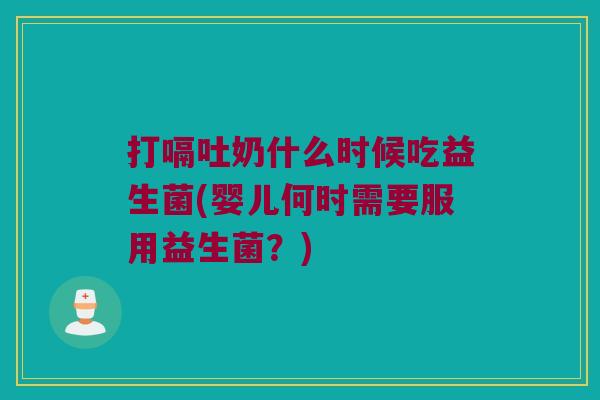 打嗝吐奶什么时候吃益生菌(婴儿何时需要服用益生菌？)