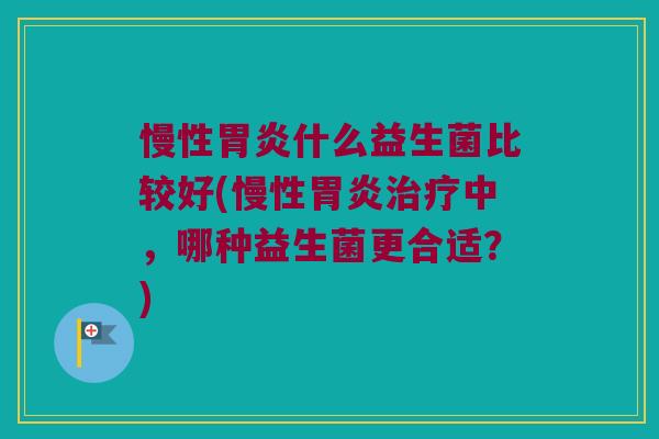 慢性胃炎什么益生菌比较好(慢性胃炎治疗中，哪种益生菌更合适？)