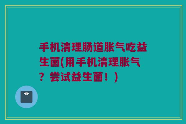 手机清理肠道胀气吃益生菌(用手机清理胀气？尝试益生菌！)