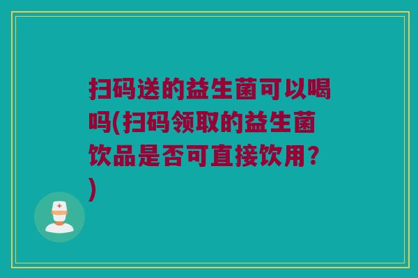扫码送的益生菌可以喝吗(扫码领取的益生菌饮品是否可直接饮用？)