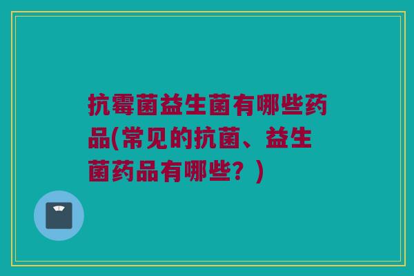 抗霉菌益生菌有哪些药品(常见的、益生菌药品有哪些?) 抗霉菌益生菌有哪些药品(常见的、益生菌药品有哪些?)