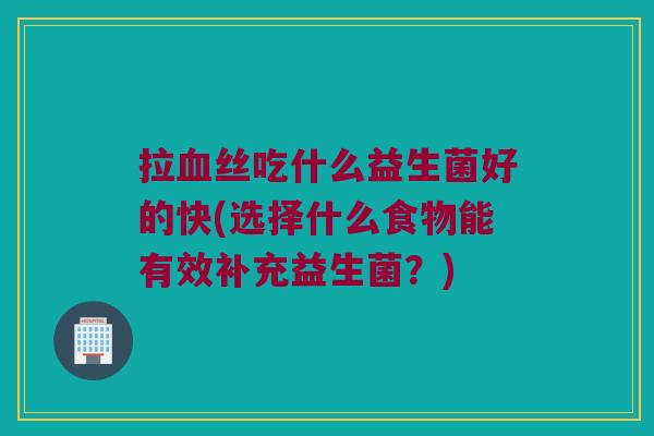 拉血丝吃什么益生菌好的快(选择什么食物能有效补充益生菌？)