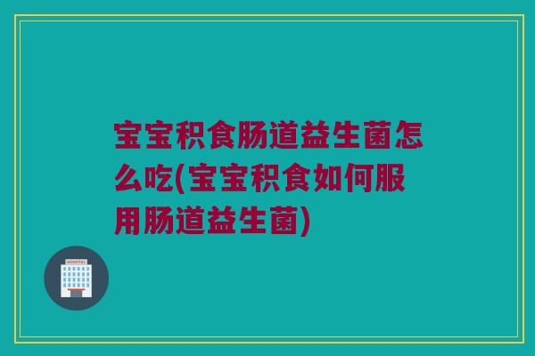 宝宝积食肠道益生菌怎么吃(宝宝积食如何服用肠道益生菌)