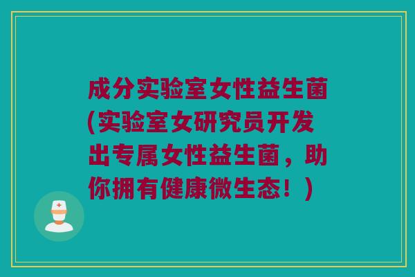 成分实验室女性益生菌(实验室女研究员开发出专属女性益生菌，助你拥有健康微生态！)
