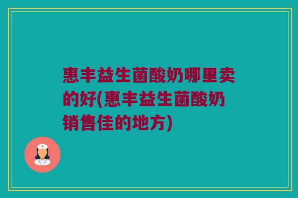 惠丰益生菌酸奶哪里卖的好(惠丰益生菌酸奶销售佳的地方) 惠丰益生菌酸奶哪里卖的好(惠丰益生菌酸奶销售佳的地方)