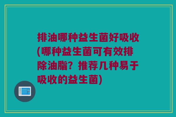 排油哪种益生菌好吸收(哪种益生菌可有效排除油脂？推荐几种易于吸收的益生菌)