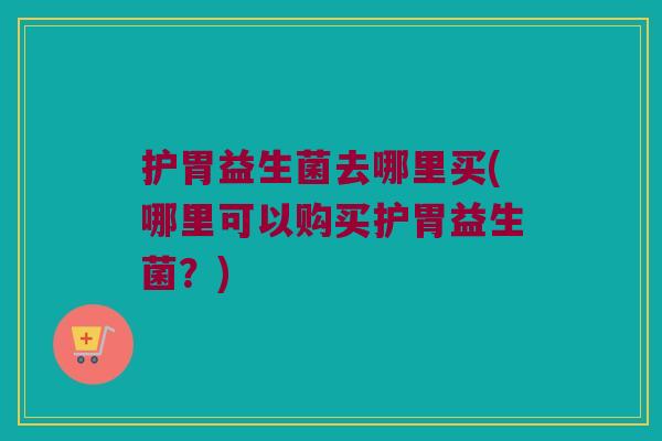 护胃益生菌去哪里买(哪里可以购买护胃益生菌？)