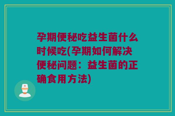 孕期便秘吃益生菌什么时候吃(孕期如何解决便秘问题：益生菌的正确食用方法)