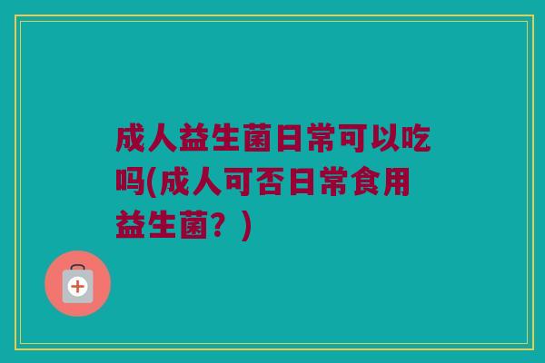 成人益生菌日常可以吃吗(成人可否日常食用益生菌？)