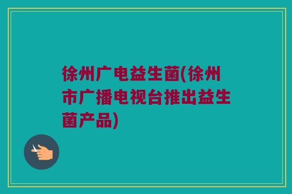 徐州广电益生菌(徐州市广播电视台推出益生菌产品)
