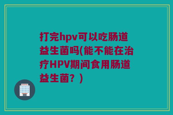 打完hpv可以吃肠道益生菌吗(能不能在治疗HPV期间食用肠道益生菌？)