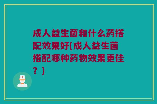 成人益生菌和什么药搭配效果好(成人益生菌搭配哪种药物效果更佳？)