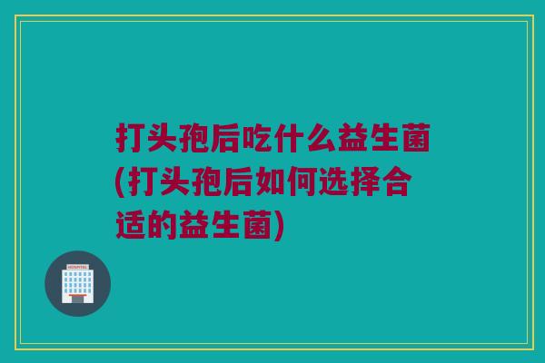 打头孢后吃什么益生菌(打头孢后如何选择合适的益生菌)
