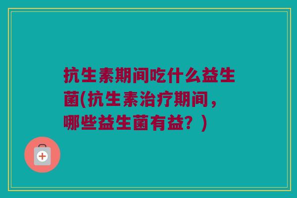 抗生素期间吃什么益生菌(抗生素期间,哪些益生菌有益?) 抗生素期间吃什么益生菌(抗生素期间,哪些益生菌有益?)