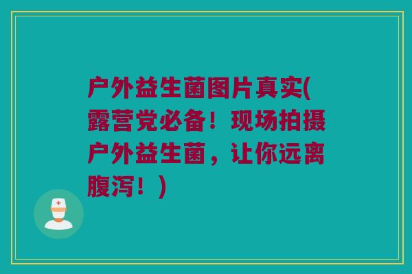 户外益生菌图片真实(露营党必备！现场拍摄户外益生菌，让你远离腹泻！)