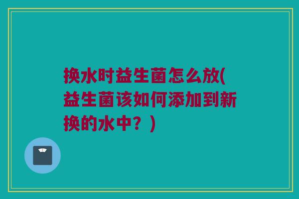 换水时益生菌怎么放(益生菌该如何添加到新换的水中？)