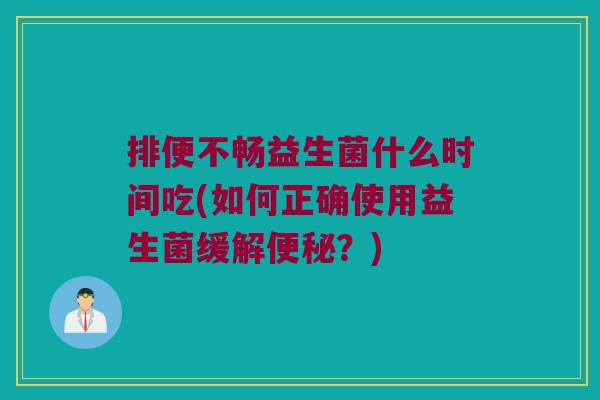 排便不畅益生菌什么时间吃(如何正确使用益生菌缓解便秘？)