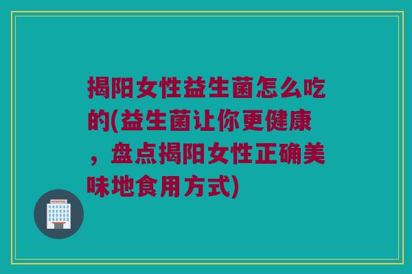 揭阳女性益生菌怎么吃的(益生菌让你更健康,盘点揭阳女性正确美味地食用方式) 揭阳女性益生菌怎么吃的(益生菌让你更健康,盘点揭阳女性正确美味地食用方式)