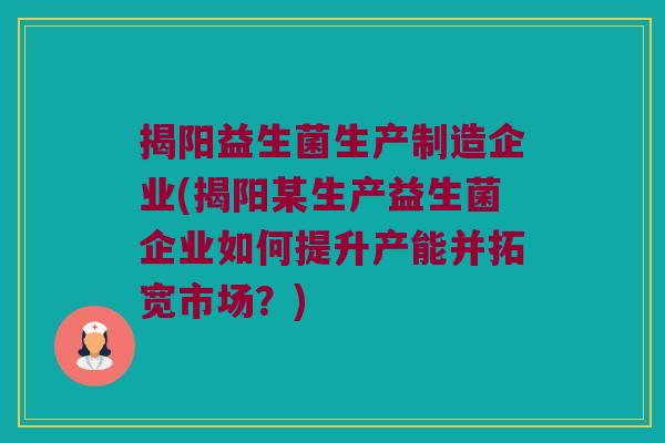 揭阳益生菌生产制造企业(揭阳某生产益生菌企业如何提升产能并拓宽市场?) 揭阳益生菌生产制造企业(揭阳某生产益生菌企业如何提升产能并拓宽市场?)