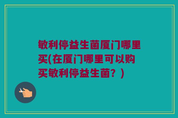 敏利停益生菌厦门哪里买(在厦门哪里可以购买敏利停益生菌?) 敏利停益生菌厦门哪里买(在厦门哪里可以购买敏利停益生菌?)