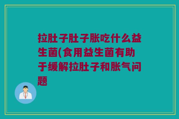 拉肚子肚子胀吃什么益生菌(食用益生菌有助于缓解拉肚子和胀气问题