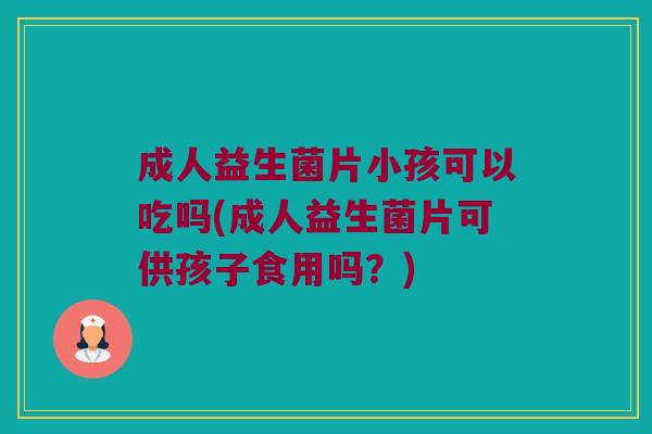 成人益生菌片小孩可以吃吗(成人益生菌片可供孩子食用吗？)