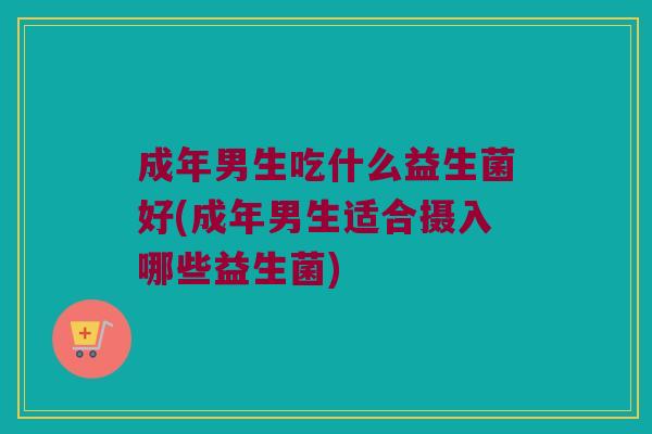 成年男生吃什么益生菌好(成年男生适合摄入哪些益生菌) 成年男生吃什么益生菌好(成年男生适合摄入哪些益生菌)