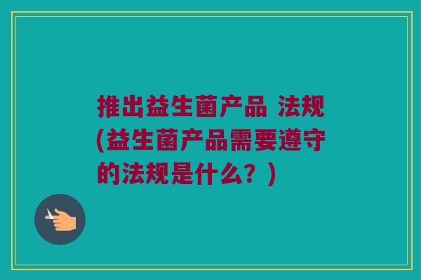 推出益生菌产品 法规(益生菌产品需要遵守的法规是什么?) 推出益生菌产品 法规(益生菌产品需要遵守的法规是什么?)