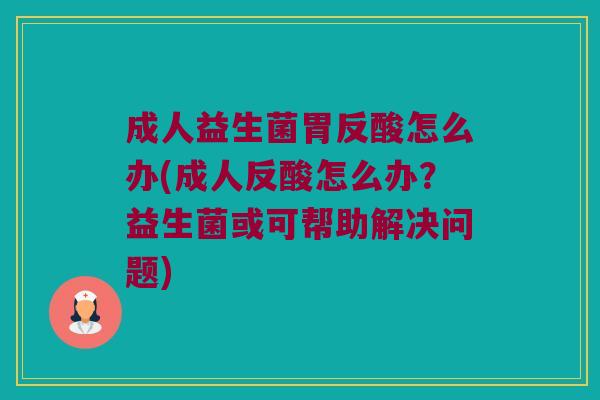 成人益生菌胃反酸怎么办(成人反酸怎么办？益生菌或可帮助解决问题)