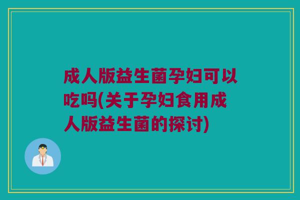 成人版益生菌孕妇可以吃吗(关于孕妇食用成人版益生菌的探讨)