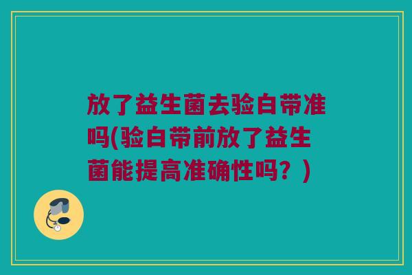 放了益生菌去验白带准吗(验白带前放了益生菌能提高准确性吗?) 放了益生菌去验白带准吗(验白带前放了益生菌能提高准确性吗?)