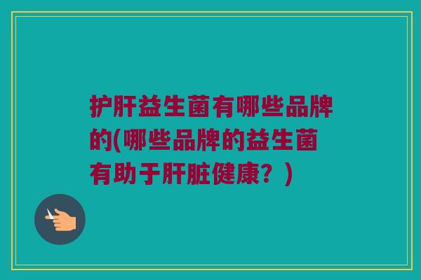 护肝益生菌有哪些品牌的(哪些品牌的益生菌有助于肝脏健康？)
