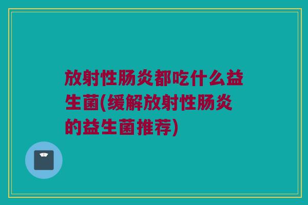 放射性肠炎都吃什么益生菌(缓解放射性肠炎的益生菌推荐)