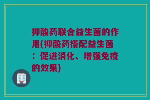 抑酸药联合益生菌的作用(抑酸药搭配益生菌：促进消化、增强的效果)