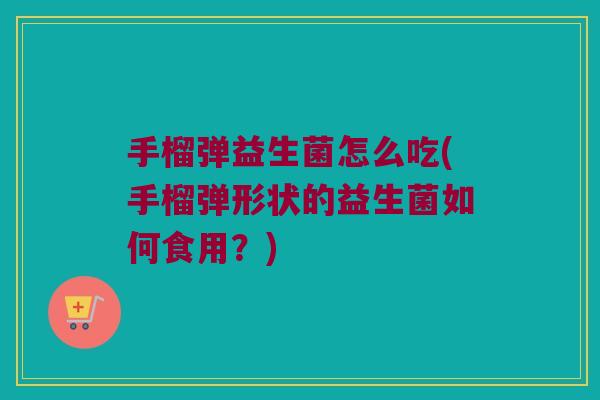 手榴弹益生菌怎么吃(手榴弹形状的益生菌如何食用?) 手榴弹益生菌怎么吃(手榴弹形状的益生菌如何食用?)
