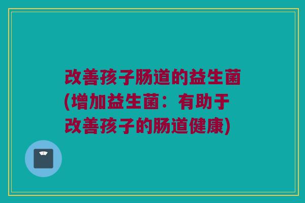 改善孩子肠道的益生菌(增加益生菌:有助于改善孩子的肠道健康) 改善孩子肠道的益生菌(增加益生菌:有助于改善孩子的肠道健康)