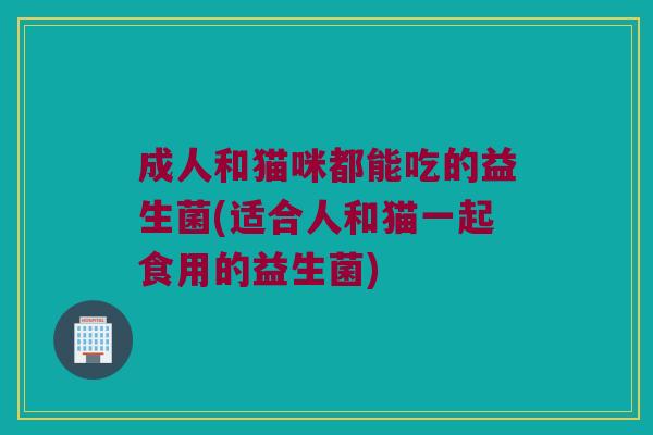 成人和猫咪都能吃的益生菌(适合人和猫一起食用的益生菌) 成人和猫咪都能吃的益生菌(适合人和猫一起食用的益生菌)