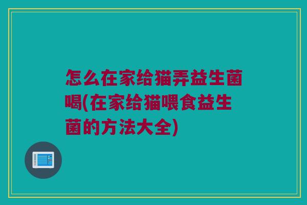怎么在家给猫弄益生菌喝(在家给猫喂食益生菌的方法大全)