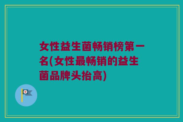 女性益生菌畅销榜第一名(女性畅销的益生菌品牌头抬高) 女性益生菌畅销榜第一名(女性畅销的益生菌品牌头抬高)