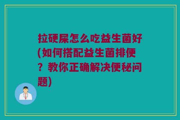 拉硬屎怎么吃益生菌好(如何搭配益生菌排便？教你正确解决便秘问题)