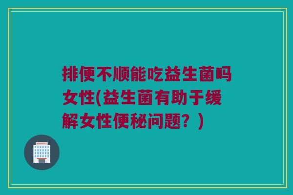 排便不顺能吃益生菌吗女性(益生菌有助于缓解女性便秘问题？)