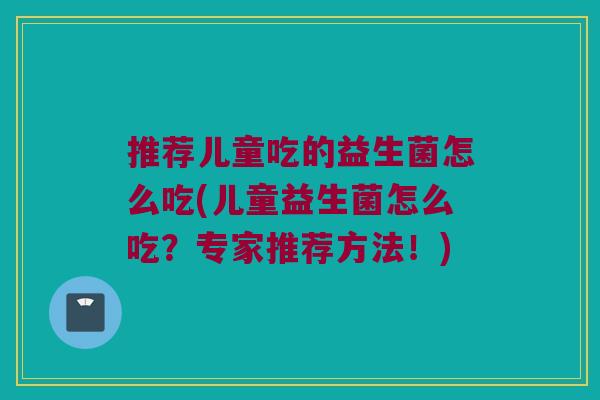 推荐儿童吃的益生菌怎么吃(儿童益生菌怎么吃?专家推荐方法!) 推荐儿童吃的益生菌怎么吃(儿童益生菌怎么吃?专家推荐方法!)