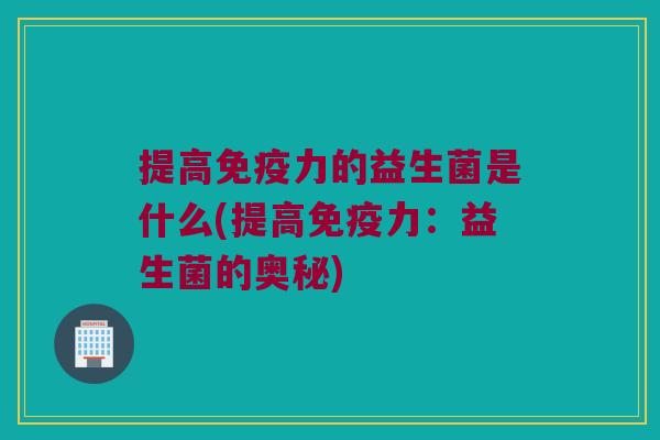 提高力的益生菌是什么(提高力:益生菌的奥秘) 提高力的益生菌是什么(提高力:益生菌的奥秘)