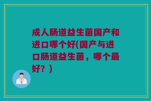 成人肠道益生菌国产和进口哪个好(国产与进口肠道益生菌，哪个最好？)