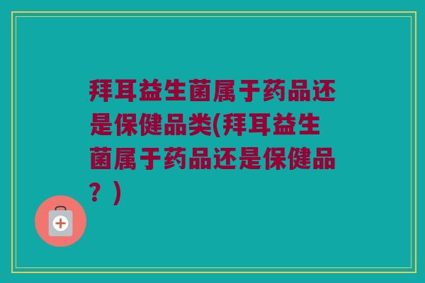 拜耳益生菌属于药品还是保健品类(拜耳益生菌属于药品还是保健品？)
