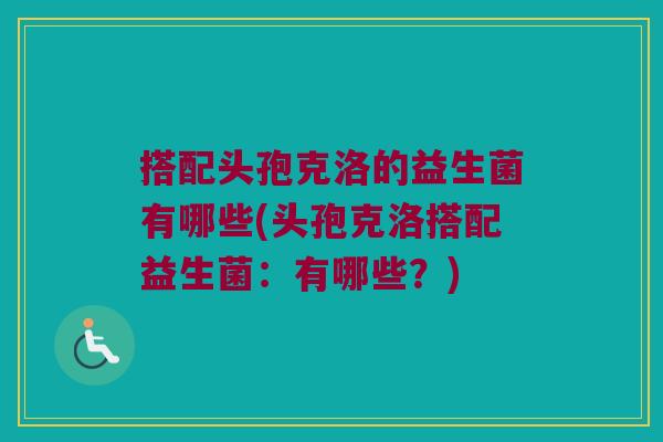 搭配头孢克洛的益生菌有哪些(头孢克洛搭配益生菌：有哪些？)