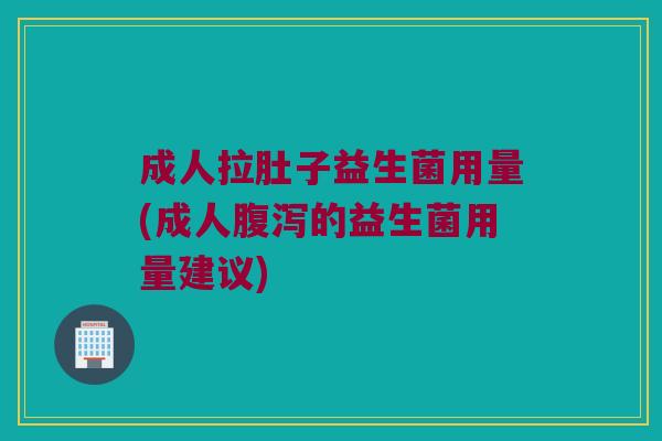 成人拉肚子益生菌用量(成人腹泻的益生菌用量建议)