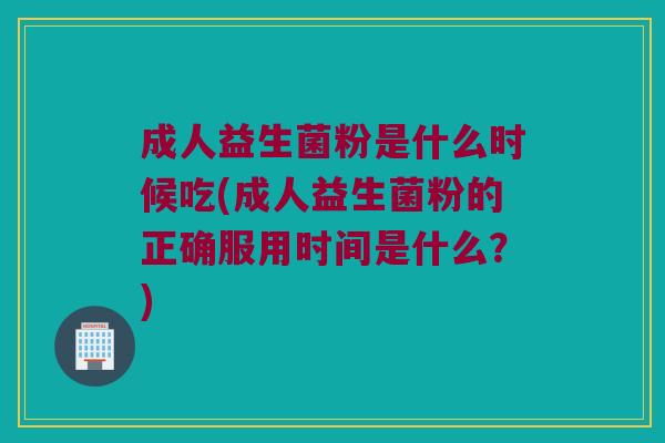 成人益生菌粉是什么时候吃(成人益生菌粉的正确服用时间是什么？)