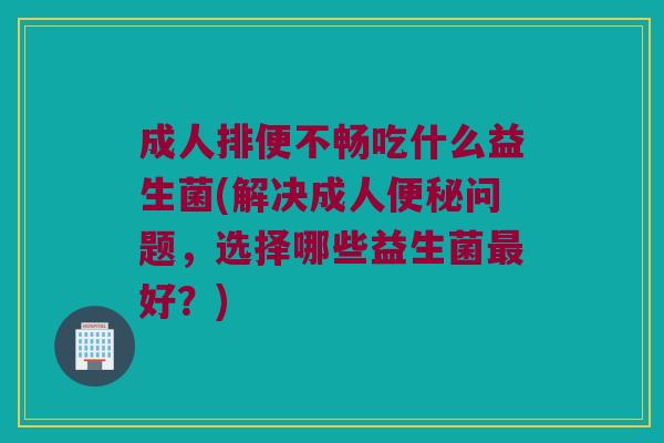 成人排便不畅吃什么益生菌(解决成人便秘问题，选择哪些益生菌最好？)