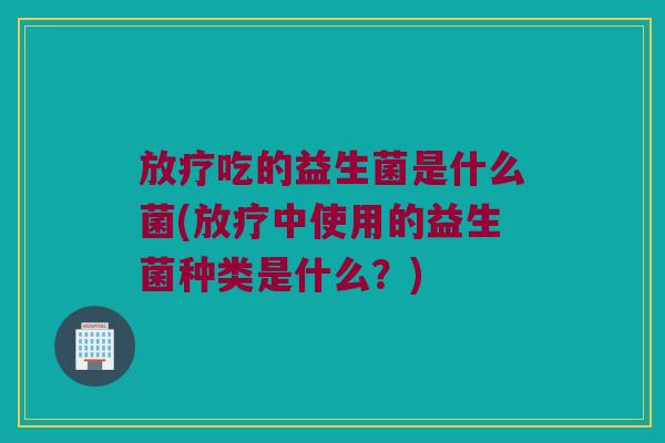 吃的益生菌是什么菌(中使用的益生菌种类是什么?) 吃的益生菌是什么菌(中使用的益生菌种类是什么?)